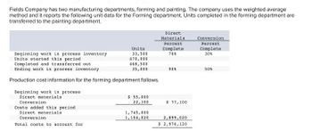 Fields Company has two manufacturing departments, forming and painting. The company uses the weighted average
method and it reports the following unit data for the Forming department. Units completed in the forming department are
transferred to the painting department.
Beginning work in process inventory
Units started this period.
Completed and transferred out.
Ending work in process inventory
Production cost information for the forming department follows.
Beginning work in process
Direct materials
Units
33,500
470,000
468,500
35,000
Conversion
Costs added this period
Direct materials
Conversion
Total costs to account for
$ 55,000
22,100
1,745,000
1,154,020
Direct
Materials.
Percent
Complete
70%
90%
$ 77,100
2,899,020
$ 2,976,120
Conversion
Percent
Complete
30%
50%