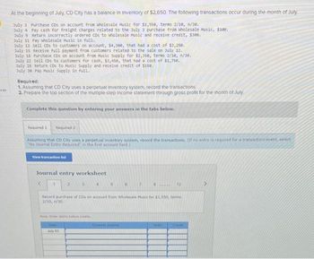 nces
At the beginning of July, CD City has a balance in Inventory of $2,650. The following transactions occur during the month of July.
July 3 Purchase CDs on account from wholesale Music for $1,550, terms 2/10, 1/30.
July 4 Pay cash for freight charges related to the July 3 purchase from wholesale Music, $100.
July 9 Return incorrectly ordered CDs to wholesale Music and receive credit, $300.
July 11 Pay Wholesale Music in full.
July 12 Sell CDs to customers on account, $4,300, that had a cost of $2,250.
July 15 Receive full payment from customers related to the sale on July 12.
July 18 Purchase CDs on account from Music Supply for $2,350, terms 2/10, 1/30.
July 22 sell CDs to customers for cash, $3,450, that had a cost of $1,750.
July 28 Return CDs to Husic Supply and receive credit of $150.
July 30 Pay Music Supply in full.
Required:
1. Assuming that CD City uses a perpetual Inventory system, record the transactions.
2. Prepare the top section of the multiple-step income statement through gross profit for the month of July.
Complete this question by entering your answers in the tabs below.
Required 1 Required 2
Assuming that CD City uses a perpetual inventory system, record the transactions. (If no entry is required for a transaction/event. select
"No Journal Entry Required in the first account field.)
View transaction list
Journal entry worksheet
2
3
4
Note: Enter debits before credits
Dale
July 03
5
6
7
8..... 12
Record purchase of CDs on account from Wholesale Music for $1,550, terms
2/10, /30.
Debid
Credit