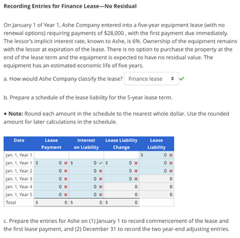 Recording Entries for Finance Lease-No Residual
On January 1 of Year 1, Ashe Company entered into a five-year equipment lease (with no
renewal options) requiring payments of $28,000, with the first payment due immediately.
The lessor's implicit interest rate, known to Ashe, is 6%. Ownership of the equipment remains
with the lessor at expiration of the lease. There is no option to purchase the property at the
end of the lease term and the equipment is expected to have no residual value. The
equipment has an estimated economic life of five years.
a. How would Ashe Company classify the lease? Finance lease ◆
b. Prepare a schedule of the lease liability for the 5-year lease term.
• Note: Round each amount in the schedule to the nearest whole dollar. Use the rounded
amount for later calculations in the schedule.
Date
Jan. 1, Year 1
Jan. 1, Year 1 $
Jan. 1, Year 2
Jan. 1, Year 3
Jan. 1, Year 4
Jan. 1, Year 5
Total
$
Lease
Payment
0 x $
0 x
0 x
0 x
0 x
0 $
Interest
on Liability
Lease Liability
Change
0 $
0 x
0 x
0 x
0 x
0 $
0 x
0 x
0 x
0
0
0
$
Lease
Liability
0 x
0 x
0 x
0
0
0
c. Prepare the entries for Ashe on (1) January 1 to record commencement of the lease and
the first lease payment, and (2) December 31 to record the two year-end adjusting entries.