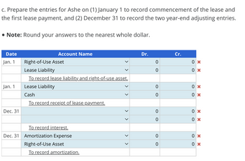 c. Prepare the entries for Ashe on (1) January 1 to record commencement of the lease and
the first lease payment, and (2) December 31 to record the two year-end adjusting entries.
• Note: Round your answers to the nearest whole dollar.
Date
Jan. 1
Jan. 1
Dec. 31
Dec. 31
Account Name
Right-of-Use Asset
Lease Liability
To record lease liability and right-of-use asset.
Lease Liability
Cash
To record receipt of lease payment.
To record interest.
Amortization Expense
Right-of-Use Asset
To record amortization.
>
Dr.
0
0
0
0
0
0
0
0
Cr.
0x
0x
0 x
0x
0x
0x
0 x
0x