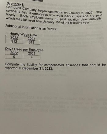 Scenario 6
129
Campbell Company began operations on January 2, 2022. The
company has 9 employees who work 8-hour days and are paid
hourly. Each employee earns 10 paid vacation days annually,
which may be used after January 15th of the following year.
Additional information is as follows:
Hourly Wage Rate
2022
$12
2023
$13
Days Used per Employee
2022
2023
0
4
Compute the liability for compensated absences that should be
reported at December 31, 2023.
2022, the State