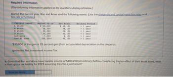 Required information
[The following information applies to the questions displayed below.)
During the current year, Ron and Anne sold the following assets: (Use the dividends and capital gains tax rates and
tax rate schedules.)
Capital Asset
L. stock
H stock
N stock
0 stock
Antiques
Rental home
Market Value
$ 50,200
28,200
30,200
26,200
7,200
300,200
Tax Basis
$41,100
39,100
22,100
33,100
4,100
90,100
Gross tax liability
Holding Period
> 1 year
> 1 year
< 1
year
< 1
year
> 1 year
> 1 year
*$30,000 of the gain is 25 percent gain (from accumulated depreciation on the property).
Ignore the Net Investment Income Tax.
b. Given that Ron and Anne have taxable income of $400,200 (all ordinary) before considering the tax effect of their asset sales, what
is their gross tax liability for 2022 assuming they file a joint return?