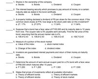 1. Shares in the ownership of the company.
a. Stocks
b. Bonds
c. Dividend
d. Coupon
2. The interest-bearing security which promises to pay amount of money on a certain
maturity date as stated in the bond certificate.
a. Stocks
b. Bonds
c. Dividend
d. Coupon
3. A property holding declared a dividend of P9 per share for the common stock. If the
common stock closes at P76, how large is the stock yield ratio on this investment?
a. 27. 17%
b. 27.07%
c. 11.04%
d. 11.84%
4. Suppose that a bond has a face value of P100,000 and its maturity date is 10 years
from now. The coupon rate is 5% payable semi-annually. Find the fair price of this
bond, assuming that the annual market rate is 4%.
a. 108,412.43
b. 108,612.43
c. 108,512.43
d. 108,712.43
5. Measure of a portion of the stock market
a. Value of the index
c. stock market index
d. dividend index
6. Investors are guaranteed interest payments and return of their money at maturity
b. Change of the index
date.
a. Stocks
b. Bonds
c. Dividend
d. Coupon
7. Determine the amount of semi-annual coupon paid for a 3% bond with a face value
of P80,000 which matures after 15 years.
а. Р 1,250
b. P 1,200
с. Р 1,300
d. P 1,500
8. States that prices of investments reflect all available information.
a. Theory of efficient bonds
b. Theory of efficient stocks
c. Theory of efficient markets
d. Theory of stock market
