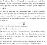 (a) A uniform, thin rod of length L and mass M has a frictionless
pivot at one end. Starting from the definition of moment of inertia
as I = | r dm, show that the rod has a moment of inertia given by
I
3
(b) The rod is initially vertical (with the pivot at the bottom) and
falls under gravity. By considering that gravity acts on the rod's
center of mass, find the torque acting on the rod when it is at an
angle 0 to the vertical, and hence show that the angular acceleration
is given by
3g sin 0
2L
where g is the acceleration due to gravity.
(c) Sketch a as a function of 0.
(d) Hence find the linear acceleration of the center of mass when
the rod is horizontal. Show also that when the rod is horizontal the
linear acceleration of the tip of the rod is greater than that of an
object in free-fall.
(e) Make a rough sketch of the distance travelled by the tip as a
function of time as the rod moves through one full revolution.
