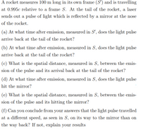 A rocket measures 100 m long in its own frame (S') and is travelling
at 0.995c relative to a frame S. At the tail of the rocket, a laser
sends out a pulse of light which is reflected by a mirror at the nose
of the rocket.
(a) At what time after emission, measured in S', does the light pulse
arrive back at the tail of the rocket?
(b) At what time after emission, measured in S, does the light pulse
arrive back at the tail of the rocket?
(c) What is the spatial distance, measured in S, between the emis-
sion of the pulse and its arrival back at the tail of the rocket?
(d) At what time after emission, measured in S, does the light pulse
hit the mirror?
(e) What is the spatial distance, measured in S, between the emis-
sion of the pulse and its hitting the mirror?
(f) Can you conclude from your answers that the light pulse travelled
at a different speed, as seen in S, on its way to the mirror than on
the way back? If not, explain your results
