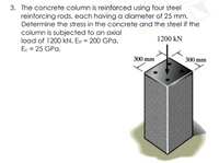 3. The concrete column is reinforced using four steel
reinforcing rods, each having a diameter of 25 mm.
Determine the stress in the concrete and the steel if the
column is subjected to an axial
load of 1200 kN. Est = 200 GPa,
1200 kN
Ec = 25 GPa.
300 mm
300 mm
