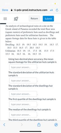 6:27
Done
A Iti-pdx-prod.instructure.com AA
Return
Submit
An analysis of archaeological ruins at a site on the
Greek island of Panarea recorded the total floor area
(square meters) of prehistoric huts used as dwellings and
prehistoric huts used for utilitarian functions. The
square footage data for these huts is given in the table
below:
Dwelling: 18.5 19. 19.5 18.5 19.5 19.
18.5 17.
18.5 15.5 16.5 17. 20.5 18.5
Utilitarian: 18.5 19. 15.
17.5 18. 15.5 17.5
15.5 16. 16.5 16.
16. 18.5 15.
Using two-decimal place accuracy, the mean
square footage for the utilitarian huts sample is
type your answer...
The standard deviation of the utilitarian huts
sample is
type your answer...
The standard deviation of the dwellings hut
sample is
type your answer...
The first quartile of the dwellings hut sample is
type your answer...
The median of the dwellings hut sample is
type your answer...
The third auartile of the dwellings hut sample is

