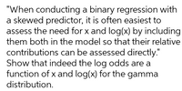 "When conducting a binary regression with
a skewed predictor, it is often easiest to
assess the need for x and log(x) by including
them both in the model so that their relative
contributions can be assessed directly."
Show that indeed the log odds are a
function of x and log(x) for the gamma
distribution.
