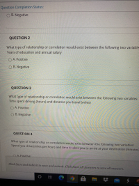 QUESTION 2
What type of relationship or correlation would exist between the following two variable
Years of education and annual salary
O A. Positive
O B. Negative
QUESTION 3
What type of relationship or correlation would exist between the following two variables:
Time spent driving (hours) and distance you travel (miles)
O A. Positive
O B. Negative
