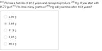 206
°Hg. If you start with
Pb has a half-life of 22.3 years and decays to produce
8.79 g of
210
210
Pb, how many grams of
206
Hg will you have after 14.3 years?
3.09 g
5.64 g
11.3 g
2.82 g
10.9 g
