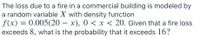 The loss due to a fire in a commercial building is modeled by
a random variable X with density function
f(x) = 0.005(20 – x), 0 < x < 20. Given that a fire loss
exceeds 8, what is the probability that it exceeds 16?
|
