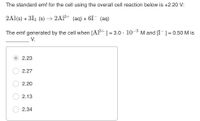 The standard emf for the cell using the overall cell reaction below is +2.20 V:
2Al(s) + 312 (s) → 2Al3+ (aq) + 6I¯ (aq)
3+
The emf generated by the cell when [Al] = 3.0 · 10- M and [I¯] = 0.50 M is
%3D
V.
2.23
2.27
2.20
2.13
2.34
