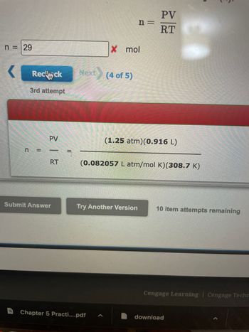 ### Ideal Gas Law Calculation

In this activity, we are applying the Ideal Gas Law equation to determine the number of moles (n) of a gas. The formula for the Ideal Gas Law is given by:

\[ n = \frac{PV}{RT} \]

where:  
- \( P \) is the pressure,
- \( V \) is the volume,
- \( R \) is the universal gas constant,
- \( T \) is the temperature in Kelvin.

#### Given Data:
- Pressure (\( P \)): \( 1.25 \) atm
- Volume (\( V \)): \( 0.916 \) L
- Universal Gas Constant (\( R \)): \( 0.082057 \) L·atm/(mol·K)
- Temperature (\( T \)): \( 308.7 \) K

#### Calculation:
Plugging in the given values:

\[ 
n = \frac{(1.25\ \text{atm})(0.916\ \text{L})}{(0.082057\ \text{L·atm}/\text{mol·K})(308.7\ \text{K})}
\]

### Incorrect Attempt

In this specific example, the student entered \( n = 29 \) mol, which was incorrect. The system allows multiple attempts, and upon rechecking, the correct calculation should be performed as outlined above.

#### User Interface Explanation:
- A text box is provided to input the calculated number of moles.
- "Recheck" button allows the user to verify the entered value.
- "Submit Answer" button for final submission.
- "Try Another Version" button if the user wishes to attempt a different problem.
- The attempt counter indicates that the user has 10 item attempts remaining.

Please make sure to re-evaluate your calculation if you get an incorrect answer, considering the precision of the constants and significant figures involved in the problem.