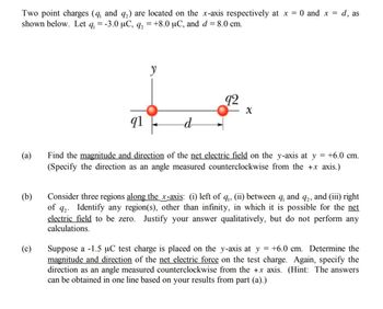 d, as
Two point charges (q, and q₂) are located on the x-axis respectively at x = 0 and x =
shown below. Let q = -3.0 μC, q₂ = +8.0 µC, and d = 8.0 cm.
(a)
(b)
(c)
91
y
-d
92
X
=
+6.0 cm.
Find the magnitude and direction of the net electric field on the y-axis at y
(Specify the direction as an angle measured counterclockwise from the +x axis.)
Consider three regions along the x-axis: (i) left of q₁, (ii) between q, and 92, and (iii) right
of 92. Identify any region(s), other than infinity, in which it is possible for the net
electric field to be zero. Justify your answer qualitatively, but do not perform any
calculations.
Suppose a -1.5 µC test charge is placed on the y-axis at y = +6.0 cm. Determine the
magnitude and direction of the net electric force on the test charge. Again, specify the
direction as an angle measured counterclockwise from the +x axis. (Hint: The answers
can be obtained in one line based on your results from part (a).)