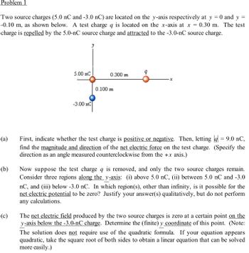 Problem 1
=
Two source charges (5.0 nC and -3.0 nC) are located on the y-axis respectively at y
-0.10 m, as shown below. A test charge q is located on the x-axis at x = 0.30 m.
charge is repelled by the 5.0-nC source charge and attracted to the -3.0-nC source charge.
(a)
(b)
(c)
5.00 nC
y
-3.00 nC
0.300 m
0.100 m
X
0 and y
-
The test
First, indicate whether the test charge is positive or negative. Then, letting || = 9.0 nC,
find the magnitude and direction of the net electric force on the test charge. (Specify the
direction as an angle measured counterclockwise from the +x axis.)
Now suppose the test charge q is removed, and only the two source charges remain.
Consider three regions along the y-axis: (i) above 5.0 nC, (ii) between 5.0 nC and -3.0
nC, and (iii) below -3.0 nC. In which region(s), other than infinity, is it possible for the
net electric potential to be zero? Justify your answer(s) qualitatively, but do not perform
any calculations.
The net electric field produced by the two source charges is zero at a certain point on the
y-axis below the -3.0-nC charge. Determine the (finite) y coordinate of this point. (Note:
The solution does not require use of the quadratic formula. If your equation appears
quadratic, take the square root of both sides to obtain a linear equation that can be solved
more easily.)