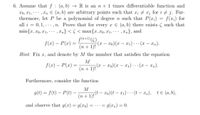 6. Assume that f : (a,b) → R is an n +1 times differentiable function and
X0, x1, · · .
, Xn E (a, b) are arbitrary points such that xi + x; for i j. Fur-
thermore, let P be a polynomial of degree n such that P(x;) = f(x;) for
all i = 0,1, · ·
min{x, xo, x1, ·**
.. ,n. Prove that for every x E (a, b) there exists ( such that
.. , xn} < 5 < max{x, x0, x1, ·
f(a+1)(C)
(n+ 1)!
, Xn}, and
f(x) – P(x) =
(x – xo)(x – x1) ·. (x – xn).
...
Hint: Fix x,
and denote by M the number that satisfies the equation
M
;(x – xo)(x – x1) · . (x – xn).
(n + 1)!
f(x) – P(x) =
-
|
...
Furthermore, consider the function
M
g(t) = f(t) – P(t) -
In i y(t – xo)(t – x1) · · · (t – xn), te (a, b),
and observe that g(x) = g(x0)
= g(xn) = 0.
%3D
=.. .-
%3D
