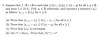 3. Assume that f : R → R is such that |f(x) – f (y)| < A|x – y| for all x, y E R
and some A E (0,1). Pick xo E R arbitrarily, and construct a sequence (xn)
as follows: n+1
f (xn) for n > 0.
(a) Prove that |Xn+1 – Xn[ < A|xn
Xn-1| for all n > 1.
(b) Prove that |xn+1 – Xn| < \"|x1 – xo] for all n > 1.
(c) Prove that (xn) is convergent.
(d) Let x*
lim xn. Prove that f(x*) = x*.
