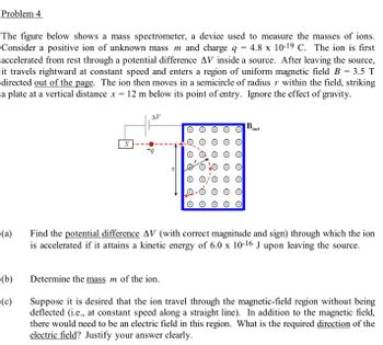 Problem 4
=
The figure below shows a mass spectrometer, a device used to measure the masses of ions.
Consider a positive ion of unknown mass m and charge q 4.8 x 10-19 C. The ion is first
accelerated from rest through a potential difference AV inside a source. After leaving the source,
it travels rightward at constant speed and enters a region of uniform magnetic field B 3.5 T
directed out of the page. The ion then moves in a semicircle of radius r within the field, striking
a plate at a vertical distance x = 12 m below its point of entry. Ignore the effect of gravity.
(a)
(b)
(c)
S
ᎪᏤ
+q
O QO
Determine the mass m of the ion.
B
out
Find the potential difference AV (with correct magnitude and sign) through which the ion
is accelerated if it attains a kinetic energy of 6.0 x 10-16 J upon leaving the source.
Suppose it is desired that the ion travel through the magnetic-field region without being
deflected (i.e., at constant speed along a straight line). In addition to the magnetic field,
there would need to be an electric field in this region. What is the required direction of the
electric field? Justify your answer clearly.