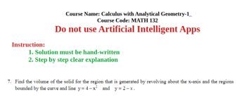 Instruction:
Course Name: Calculus with Analytical Geometry-1
Course Code: MATH 132
Do not use Artificial Intelligent Apps
1. Solution must be hand-written
2. Step by step clear explanation
7. Find the volume of the solid for the region that is generated by revolving about the x-axis and the regions
bounded by the curve and line y = 4−x²
and y=2-x.