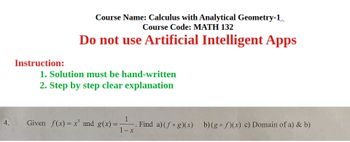 Course Name: Calculus with Analytical Geometry-1
Course Code: MATH 132
Do not use Artificial Intelligent Apps
Instruction:
1. Solution must be hand-written
2. Step by step clear explanation
4.
1
Given f(x)=x and g(x)=- Find a) (fog)(x) b)(g f)(x) c) Domain of a) & b)
1-x