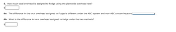 5. How much total overhead is assigned to Fudge using the plantwide overhead rate?
$
6a. The difference in the total overhead assigned to Fudge is different under the ABC system and non-ABC system because
6b. What is the difference in total overhead assigned to fudge under the two methods?