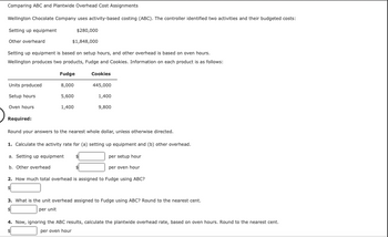 Comparing ABC and Plantwide Overhead Cost Assignments
Wellington Chocolate Company uses activity-based costing (ABC). The controller identified two activities and their budgeted costs:
Setting up equipment
Other overheard
Setting up equipment is based on setup hours, and other overhead is based on oven hours.
Wellington produces two products, Fudge and Cookies. Information on each product is as follows:
Units produced
Setup hours
Oven hours
$280,000
$1,848,000
Required:
Fudge
8,000
5,600
1,400
Cookies
445,000
1,400
9,800
Round your answers to the nearest whole dollar, unless otherwise directed.
1. Calculate the activity rate for (a) setting up equipment and (b) other overhead.
a. Setting up equipment
per setup hour
b. Other overhead
per oven hour
2. How much total overhead is assigned to Fudge using ABC?
3. What is the unit overhead assigned to Fudge using ABC? Round to the nearest cent.
per unit
4. Now, ignoring the ABC results, calculate the plantwide overhead rate, based on oven hours. Round to the nearest cent.
per oven hour