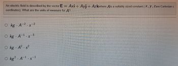 An electric field is described by the vector E = Axi - Ayj — Azkwhere Ais a suitably sized constant (X, Y, Zare Cartesian c
oordinates). What are the units of measure for A?
Okg A 2.5-2
S
1
Okg A¹.s
Okg A² s2
Okg2 A¹.s
3