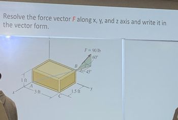 Resolve the force vector F along x, y, and z axis and write it in
the vector form.
1 ft
A
3 ft
B
1.5 ft
F = 90 lb
60°
-45°