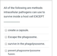 All of the following are methods
intracellular pathogens can use to
survive inside a host cell EXCEPT
create a capsule.
Escape the phagosome.
survive in the phagolysosome.
prevent phagosome-lysosome
fusion.
