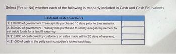 Select (Yes or No) whether each of the following is properly included in Cash and Cash Equivalents.
Cash and Cash Equivalents
1. $10,000 of government Treasury bills purchased 10 days prior to their maturity.
2. $50,000 of government Treasury bills purchased to satisfy a legal requirement to
set aside funds for a landfill clean-up.
3. $10,000 of cash owed by customers on sales made within 20 days of year-end.
4. $1,000 of cash in the petty cash custodian's locked cash box.