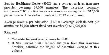 Sunrise Healthcare Center (SHC) has a contract with an insurance
provider covering 20,000 members. The insurance company
reimburses SHC on a fee-for-service basis at an average rate of $12,000
per admission. Financial information for SHC is as follows:
Average revenue per admission: $12,000 Average variable cost per
admission: $5,000 Direct fixed cost (overhead): $10,500,000
Required:
1. Calculate the break-even volume for SHC.
2. If SHC served 2,200 patients last year from this insurance
provider, calculate the degree of operating leverage at this
volume.