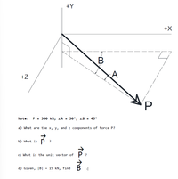 +Y
+X
+Z
Note: P = 300 kN; ZA = 30°; ZB = 45°
a) What are the x, y, and z components of force P?
b) What is P ?
c) What is the unit vector of
d) Given, |B| = 15 kN, find
