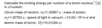 Calculate the binding energy per nucleon of a boron nucleus (1B)
in J/nucleon.
(Given mass of neutron, m,=1.00867 u ; mass of proton,
m,=1.00782 u ; speed of light in vacuum, c=3.00× 10' m s'and
atomic mass of boron, M=10.01294 u)
