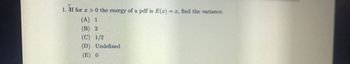 If
1. If for
>0 the energy of a pdf is E(x)=r, find the variance.
(A) 1
(B) 2
(C) 1/2
(D) Undefined
(E) 0