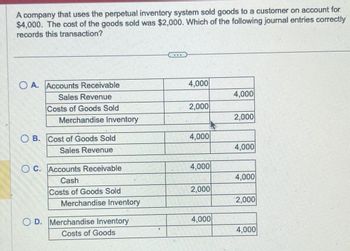 A company that uses the perpetual inventory system sold goods to a customer on account for
$4,000. The cost of the goods sold was $2,000. Which of the following journal entries correctly
records this transaction?
O A. Accounts Receivable
Sales Revenue
Costs of Goods Sold
Merchandise Inventory
OB. Cost of Goods Sold
Sales Revenue
C. Accounts Receivable
Cash
Costs of Goods Sold
Merchandise Inventory
OD. Merchandise Inventory
Costs of Goods
***
4,000
2,000
4,000
4,000
2,000
4,000
4,000
2,000
4,000
4,000
2.000
4,000