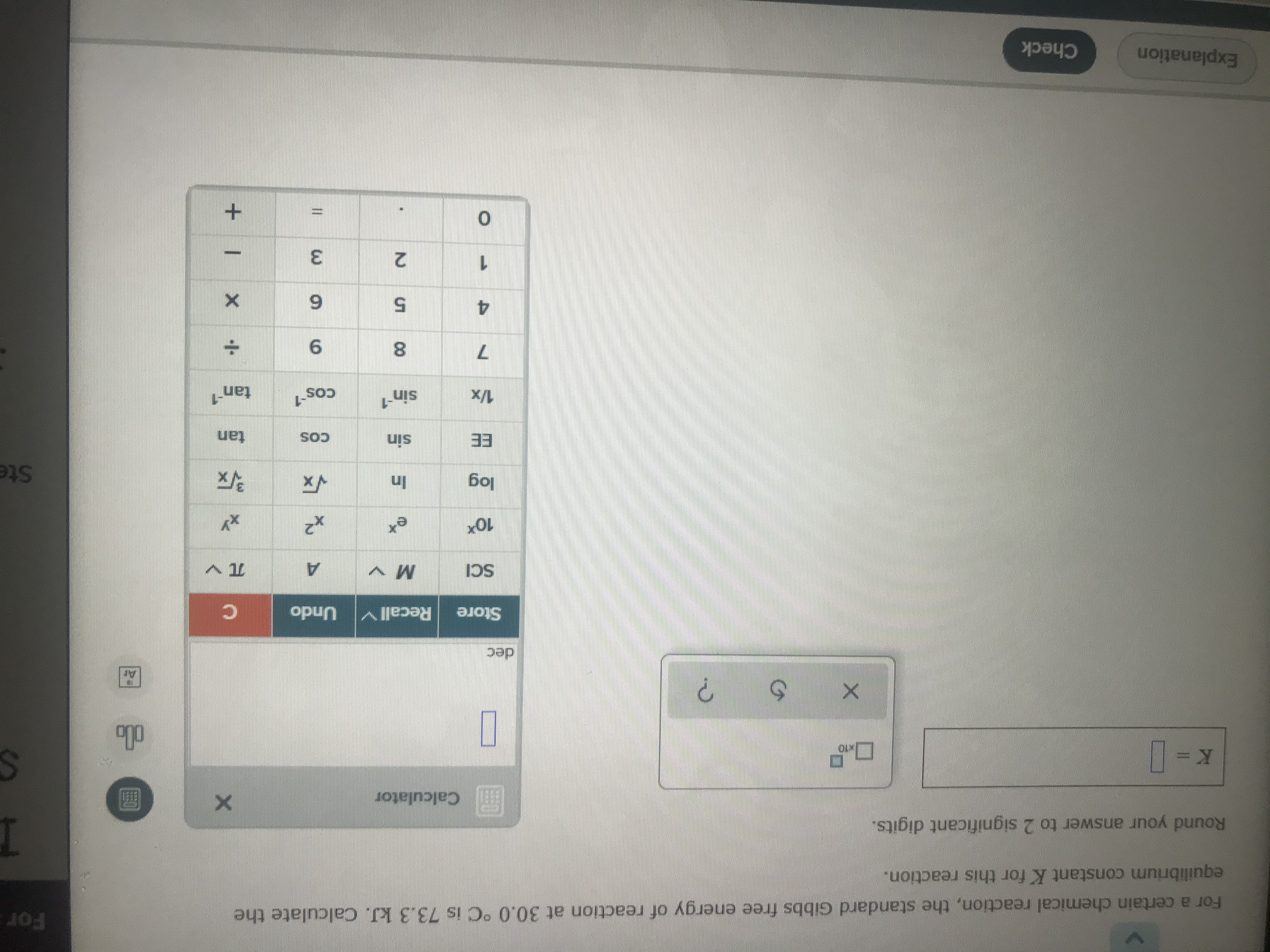 For a certain chemical reaction, the standard Gibbs free energy of reaction at 30.0°C is 73.3 kJ. Calculate the
equilibrium constant K for this reaction.
Round your answer to 2 significant digits.
