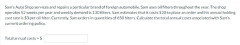 Sam's Auto Shop services and repairs a particular brand of foreign automobile. Sam uses oil filters throughout the year. The shop
operates 52 weeks per year and weekly demand is 130 filters. Sam estimates that it costs $20 to place an order and his annual holding
cost rate is $3 per oil filter. Currently, Sam orders in quantities of 650 filters. Calculate the total annual costs associated with Sam's
current ordering policy.
Total annual costs = $