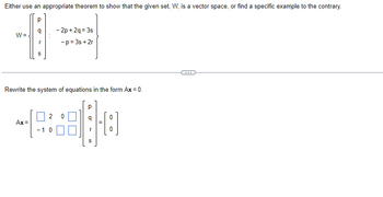 Either use an appropriate theorem to show that the given set, W, is a vector space, or find a specific example to the contrary.
Р
W=
1
S
(2)
-2p+2q=3s
-p=3s + 2r
Rewrite the system of equations in the form Ax = 0.
Ax=
P
2 0
+90
- 10
S