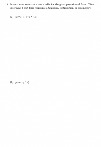 6. In each case, construct a truth table for the given propositional form. Then
determine if that form represents a tautology, contradiction, or contingency.
(a) (pVg) (p^¬q)
(b) p→ (q^r)