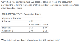 Cori's Cola was to manufacture 500 cases of cola next week. The accountant
provided the following regression analysis results of total manufacturing costs. Cost
driver is units of cases.
SUMMARY OUTPUT - Regression Results
Regression Statistics
R Square
Intercept
X Variable 1
0.82
Coefficients
115
230
t Stat
1.39
2.18
What is the estimated cost of producing the 500 cases of cola?