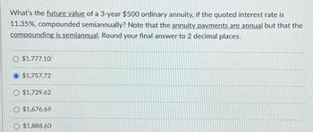 What's the future value of a 3-year $500 ordinary annuity, if the quoted interest rate is
11.35%, compounded semiannually? Note that the annuity payments are annual but that the
compounding is semiannual. Round your final answer to 2 decimal places.
O $1,777.10
$1,757.72
O $1,729.62
$1,676.69
$1,888.60