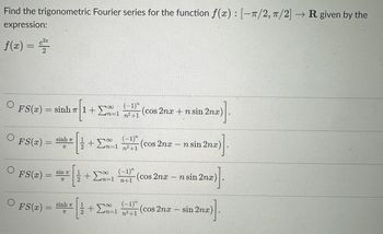 Find the trigonometric Fourier series for the function f(x): [-π/2, π/2] → R given by the
expression:
f(x) = ²²²
e²x
2
O
O
FS(x)=sinhr|1+En
FS (x) =
FS(x) =
O
FS(x)
=
sinh a
IT
sin πT
π
sinh a
7
2
2
(-1)"
+Σn-1 n²+1
+ Σn-1
11
2
(-1)"
n² +1
+ ΣΑ 1
(-1)"
n+1
(-1)"
n=1 n²+1
(cos 2nx + n sin 2nx)
1.
(cos 2nx n sin 2nx)
nx)].
(cos 2nx
-
-
(cos 2nx
L
n sin 2nx)
sin 2na)].