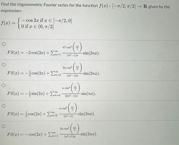 Find the trigonometric Fourier series for the function f(x): [-T/2, π/2] → R given by the
expression:
ƒ(2) - {0
=
O
о
O
O
cos 2x if x = [-π/2, 0]
0 if x = (0, π/2]
O
∞
FS(x) = -2 cos(2x) + 1
n=1
FS(x) = −cos(2x) + Σ2
FS(x) = −sin(2x) + Σn=2
FS(x) = cos(2x) + Σn=0
FS(x) = cos(2x) + Ex-1
-
n² cos²
(n²-1)π
2n cos²
n cos²
(=)
2
n cos²
(n²-1)T
(+)
2
2(n²-1)π
NE
(+)
(n.²-1)
2n cos²
* ( =)
2
(n²+1)π
-sin(2nx).
-sin(2nx).
-sin(nx).
sin(2nx).
-sin(2nx).