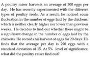 A poultry raiser harvests an average of 300 eggs per
day. He has recently experimented with the different
types of poultry feeds. As a result, he noticed some
fluctuation in the number of eggs laid by the chickens,
which is neither clearly higher nor lower than previous
weeks. He decides to find out whether there might be
a significant change in the number of eggs laid by the
chickens. He records his harvest of eggs for 20 days. He
finds that the average per day is 290 eggs with a
standard deviation of 15. At 5% level of significance,
what did the poultry raiser find out?
