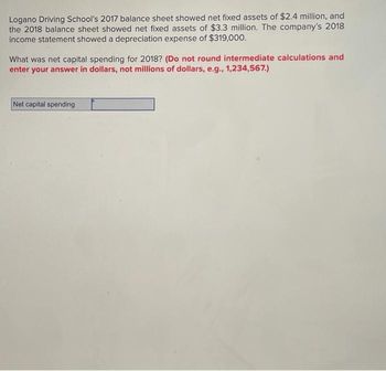 Logano Driving School's 2017 balance sheet showed net fixed assets of $2.4 million, and
the 2018 balance sheet showed net fixed assets of $3.3 million. The company's 2018
income statement showed a depreciation expense of $319,000.
What was net capital spending for 2018? (Do not round intermediate calculations and
enter your answer in dollars, not millions of dollars, e.g., 1,234,567.)
Net capital spending