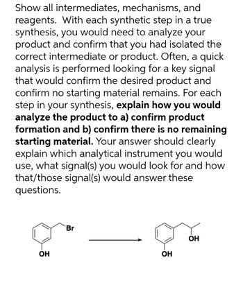 Show all intermediates, mechanisms, and
reagents. With each synthetic step in a true
synthesis, you would need to analyze your
product and confirm that you had isolated the
correct intermediate or product. Often, a quick
analysis is performed looking for a key signal
that would confirm the desired product and
confirm no starting material remains. For each
step in your synthesis, explain how you would
analyze the product to a) confirm product
formation and b) confirm there is no remaining
starting material. Your answer should clearly
explain which analytical instrument you would
use, what signal(s) you would look for and how
that/those signal(s) would answer these
questions.
Br
OH
OH
OH