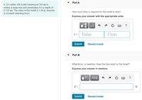 Part A
A .22 caliber rifle bullet traveling at 350 m/s,
strikes a large tree and penetrates it to a depth of
0.130 m. The mass of the bullet is 1.80 g. Assume
a constant retarding force.
How much time is required for the bullet to stop?
Express your answer with the appropriate units.
?
t =
Value
Units
Submit
Request Answer
Part B
What force, in newtons, does the tree exert on the bullet?
Express your answer in newtons.
1 ΑΣφ
F =
N
Submit
Request Answer
