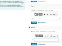 A UCI student is running at her top speed of 5.2 m/s to catch a Shuttle bus, which is stopped at the bus stop. When the student is still a distance 40.8 m from the Shuttle bus, it starts to pull away, moving with a constant acceleration of 0.169 m/s².

**Part F**

For what time does she have to run in that case?

- Input field for time calculation, labeled \( t \) in seconds (s)
- Options for submission and requesting the answer.

**Part G**

For what distance does she have to run in that case?

- Input field for distance calculation, labeled \( d \) in meters (m)
- Options for submission and requesting the answer.