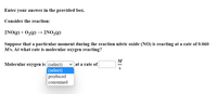 Enter your answer in the provided box.
Consider the reaction:
2NO(g) + 02(g) →
2NO,(g)
Suppose that a particular moment during the reaction nitric oxide (NO) is reacting at a rate of 0.060
M/s. At what rate is molecular oxygen reacting?
M
Molecular oxygen is (select)
(select)
produced
v at a rate of
consumed
