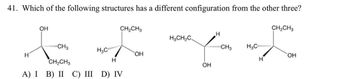 41. Which of the following structures has a different configuration from the other three?
OH
CH2CH3
CH2CH3
H
H3CH2C
'CH3
H3C
CH3
H3C........
H
OH
OH
CH2CH3
H
H
A) I B) II C) III D) IV
OH